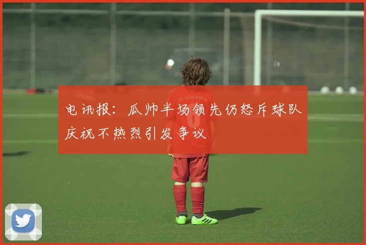 电讯报：瓜帅半场领先仍怒斥球队庆祝不热烈引发争议