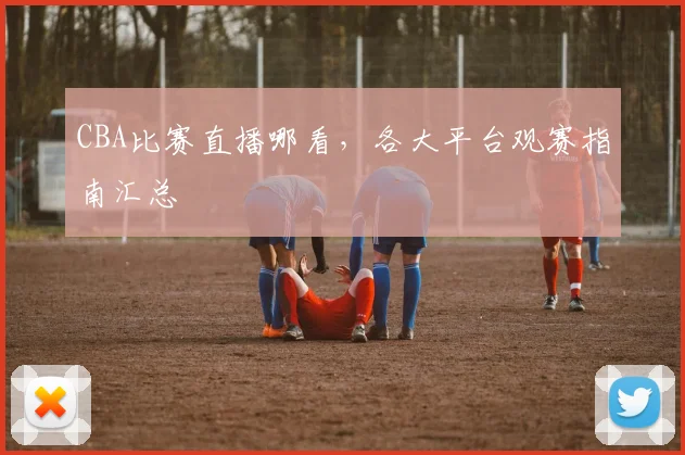 CBA比赛直播哪看，各大平台观赛指南汇总