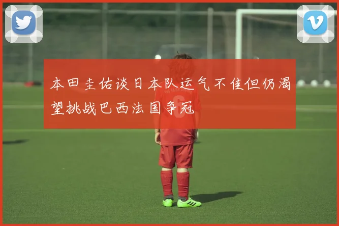 本田圭佑谈日本队运气不佳但仍渴望挑战巴西法国争冠