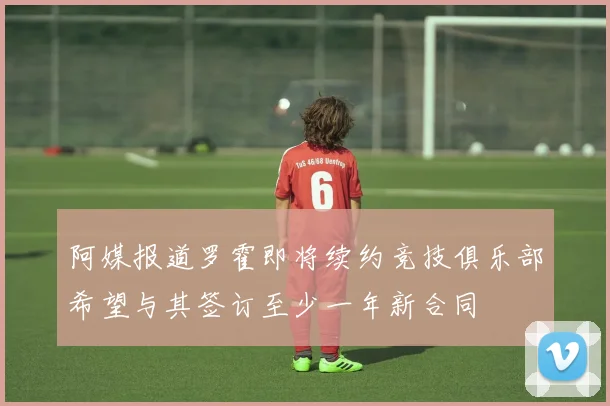 阿媒报道罗霍即将续约竞技俱乐部希望与其签订至少一年新合同