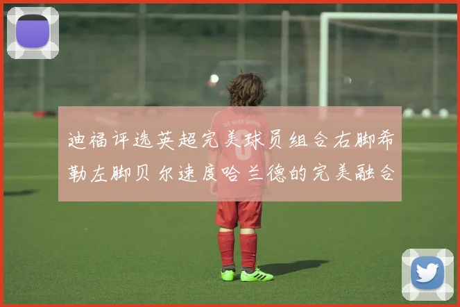迪福评选英超完美球员组合右脚希勒左脚贝尔速度哈兰德的完美融合