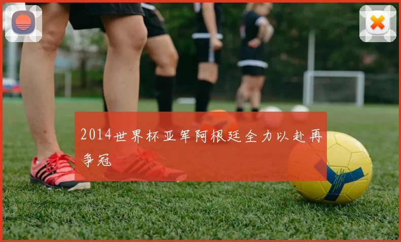 2014世界杯亚军阿根廷全力以赴再争冠